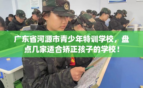 广东省河源市青少年特训学校,盘点几家适合矫正孩子的学校! 广东省河源市青少年特训学校,盘点几家适合矫正孩子的学校!