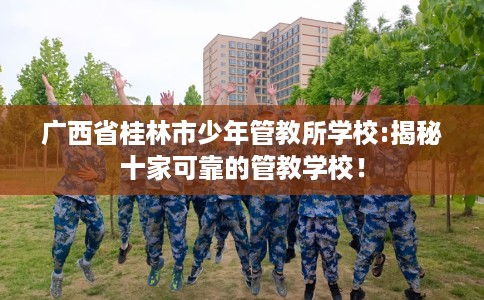 广西省桂林市少年管教所学校:揭秘十家可靠的管教学校! 广西省桂林市少年管教所学校:揭秘十家可靠的管教学校!