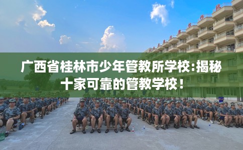 广西省桂林市少年管教所学校:揭秘十家可靠的管教学校! 广西省桂林市少年管教所学校:揭秘十家可靠的管教学校!