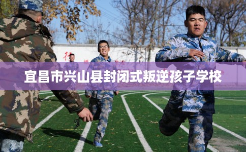 宜昌市兴山县封闭式叛逆孩子学校