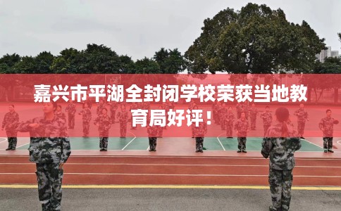 嘉兴市平湖全封闭学校荣获当地教育局好评！