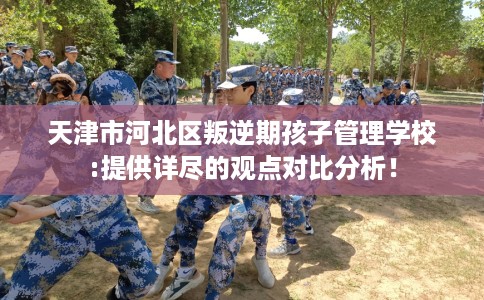 天津市河北区叛逆期孩子管理学校:提供详尽的观点对比分析！