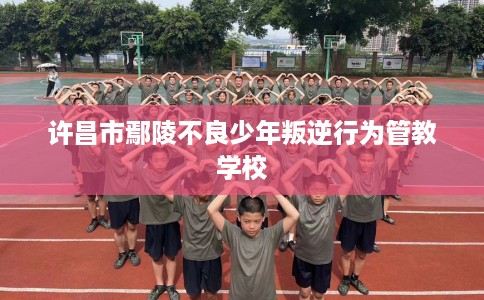 许昌市鄢陵不良少年叛逆行为管教学校