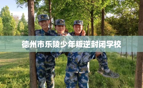 德州市乐陵少年叛逆封闭学校