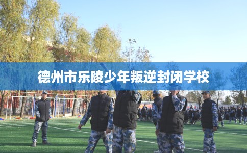 德州市乐陵少年叛逆封闭学校