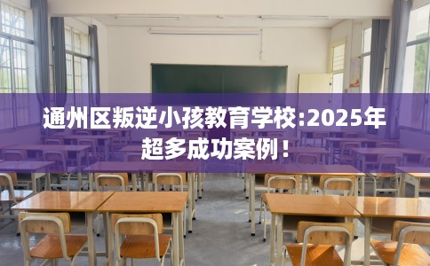 通州区叛逆小孩教育学校:2025年超多成功案例！
