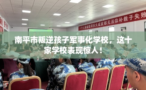 南平市叛逆孩子军事化学校，这十家学校表现惊人！