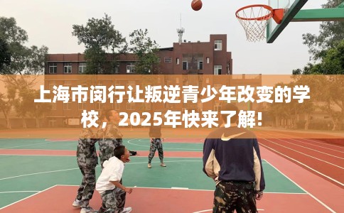 上海市闵行让叛逆青少年改变的学校，2025年快来了解!