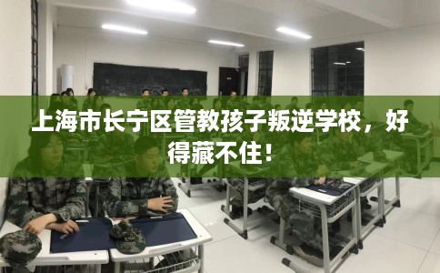 上海市长宁区管教孩子叛逆学校,好得藏不住! 上海市长宁区管教孩子叛逆学校,好得藏不住!