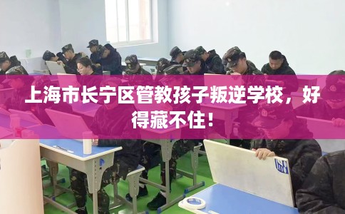 上海市长宁区管教孩子叛逆学校，好得藏不住！