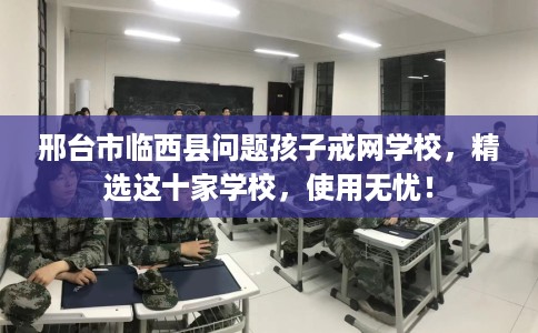 邢台市临西县问题孩子戒网学校，精选这十家学校，使用无忧！