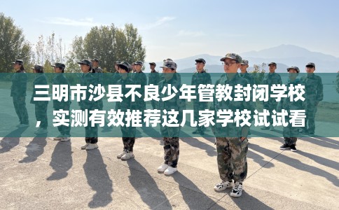 三明市沙县不良少年管教封闭学校，实测有效推荐这几家学校试试看！