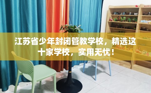 江苏省少年封闭管教学校,精选这十家学校,实用无忧! 江苏省少年封闭管教学校,精选这十家学校,实用无忧!