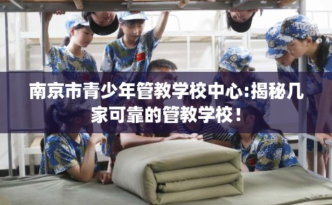 南京市青少年管教学校中心:揭秘几家可靠的管教学校！