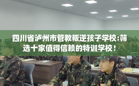 四川省泸州市管教叛逆孩子学校:筛选十家值得信赖的特训学校! 四川省泸州市管教叛逆孩子学校:筛选十家值得信赖的特训学校!
