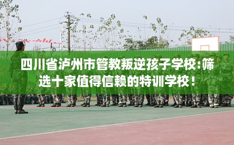 四川省泸州市管教叛逆孩子学校:筛选十家值得信赖的特训学校！