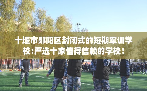 十堰市郧阳区封闭式的短期军训学校:严选十家值得信赖的学校! 十堰市郧阳区封闭式的短期军训学校:严选十家值得信赖的学校!