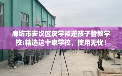 廊坊市安次区厌学叛逆孩子管教学校:精选这十家学校,使用无忧! 廊坊市安次区厌学叛逆孩子管教学校:精选这十家学校,使用无忧!