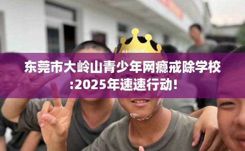 东莞市大岭山青少年网瘾戒除学校:2025年速速行动! 东莞市大岭山青少年网瘾戒除学校:2025年速速行动!