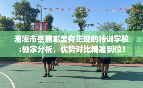 湘潭市岳塘哪里有正规的特训学校:独家分析,优势对比精准到位! 湘潭市岳塘哪里有正规的特训学校:独家分析,优势对比精准到位!