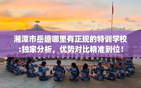 湘潭市岳塘哪里有正规的特训学校:独家分析,优势对比精准到位! 湘潭市岳塘哪里有正规的特训学校:独家分析,优势对比精准到位!