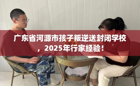 广东省河源市孩子叛逆送封闭学校,2025年行家经验! 广东省河源市孩子叛逆送封闭学校,2025年行家经验!