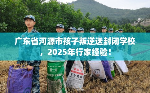 广东省河源市孩子叛逆送封闭学校,2025年行家经验! 广东省河源市孩子叛逆送封闭学校,2025年行家经验!