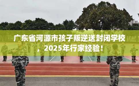 广东省河源市孩子叛逆送封闭学校，2025年行家经验！
