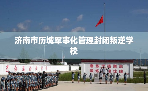 济南市历城军事化管理封闭叛逆学校