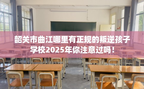 韶关市曲江哪里有正规的叛逆孩子学校2025年你注意过吗! 韶关市曲江哪里有正规的叛逆孩子学校2025年你注意过吗!