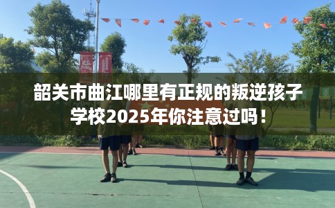 韶关市曲江哪里有正规的叛逆孩子学校2025年你注意过吗! 韶关市曲江哪里有正规的叛逆孩子学校2025年你注意过吗!