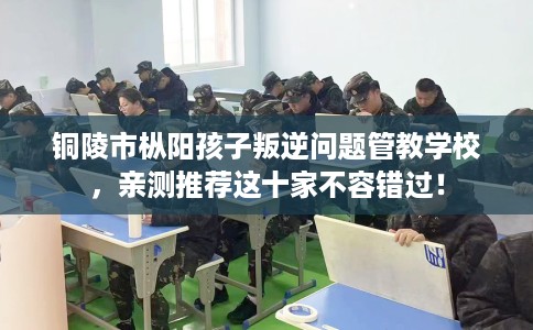 铜陵市枞阳孩子叛逆问题管教学校，亲测推荐这十家不容错过！