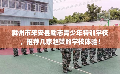 滁州市来安县励志青少年特训学校，推荐几家超赞的学校体验！
