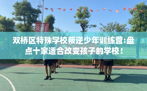 双桥区特殊学校叛逆少年训练营:盘点十家适合改变孩子的学校！