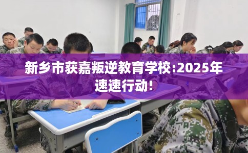 新乡市获嘉叛逆教育学校:2025年速速行动!