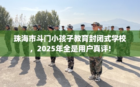 珠海市斗门小孩子教育封闭式学校，2025年全是用户真评!