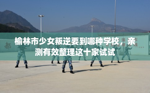 榆林市少女叛逆要到哪种学校，亲测有效整理这十家试试