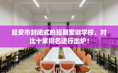 延安市封闭式的短期军训学校，对比十家排名进行出炉！