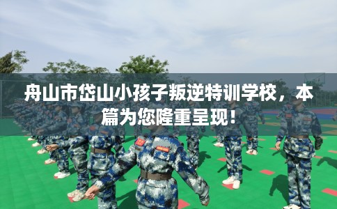 舟山市岱山小孩子叛逆特训学校，本篇为您隆重呈现！