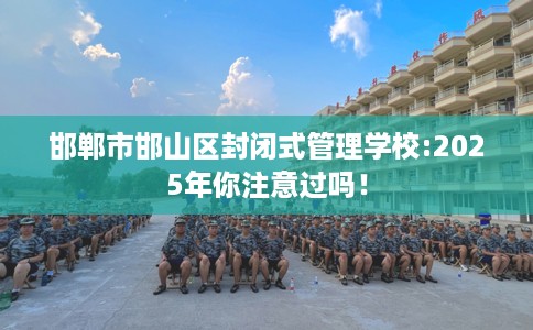 邯郸市邯山区封闭式管理学校:2025年你注意过吗! 邯郸市邯山区封闭式管理学校:2025年你注意过吗!