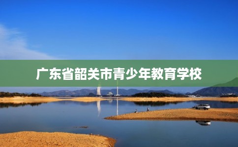 广东省韶关市青少年教育学校 广东省韶关市青少年教育学校