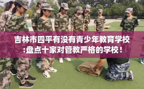 吉林市四平有没有青少年教育学校:盘点十家对管教严格的学校! 吉林市四平有没有青少年教育学校:盘点十家对管教严格的学校!