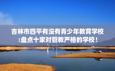 吉林市四平有没有青少年教育学校:盘点十家对管教严格的学校! 吉林市四平有没有青少年教育学校:盘点十家对管教严格的学校!