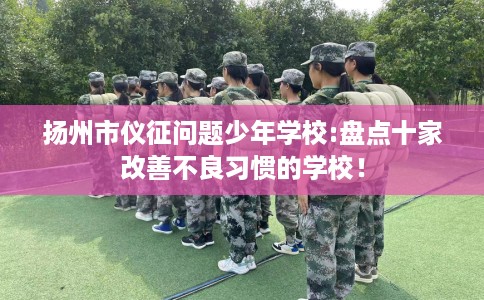 扬州市仪征问题少年学校:盘点十家改善不良习惯的学校! 扬州市仪征问题少年学校:盘点十家改善不良习惯的学校!