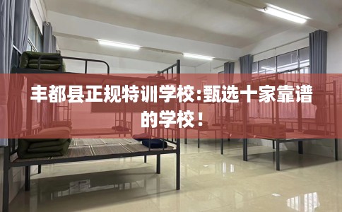 丰都县正规特训学校:甄选十家靠谱的学校！