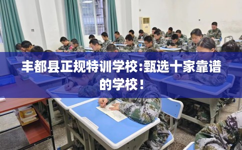 丰都县正规特训学校:甄选十家靠谱的学校！