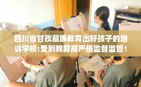 四川省甘孜藏族教育出好孩子的培训学校:受到教育局严格监督监管! 四川省甘孜藏族教育出好孩子的培训学校:受到教育局严格监督监管!