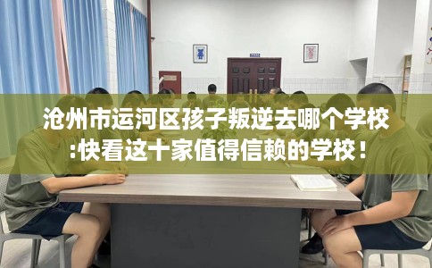 沧州市运河区孩子叛逆去哪个学校:快看这十家值得信赖的学校！