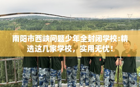 南阳市西峡问题少年全封闭学校:精选这几家学校，实用无忧！