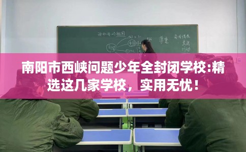 南阳市西峡问题少年全封闭学校:精选这几家学校，实用无忧！